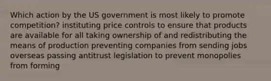 Which action by the US government is most likely to promote competition? instituting price controls to ensure that products are available for all taking ownership of and redistributing the means of production preventing companies from sending jobs overseas passing antitrust legislation to prevent monopolies from forming