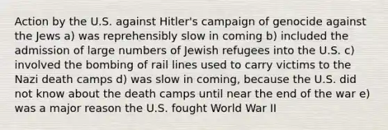 Action by the U.S. against Hitler's campaign of genocide against the Jews a) was reprehensibly slow in coming b) included the admission of large numbers of Jewish refugees into the U.S. c) involved the bombing of rail lines used to carry victims to the Nazi death camps d) was slow in coming, because the U.S. did not know about the death camps until near the end of the war e) was a major reason the U.S. fought World War II