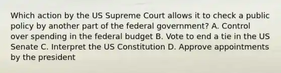 Which action by the US Supreme Court allows it to check a public policy by another part of the federal government? A. Control over spending in the federal budget B. Vote to end a tie in the US Senate C. Interpret the US Constitution D. Approve appointments by the president