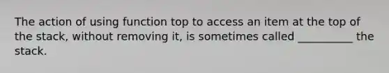 The action of using function top to access an item at the top of the stack, without removing it, is sometimes called __________ the stack.