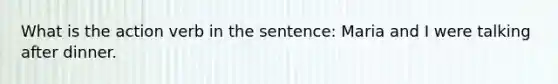 What is the action verb in the sentence: Maria and I were talking after dinner.