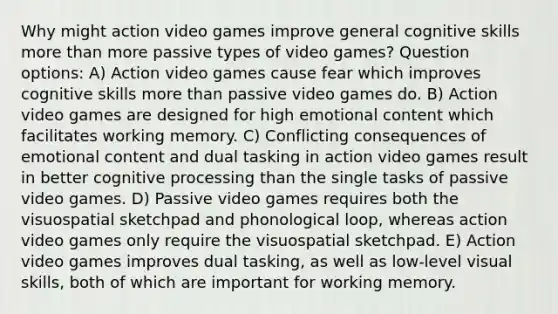 Why might action video games improve general cognitive skills more than more passive types of video games? Question options: A) Action video games cause fear which improves cognitive skills more than passive video games do. B) Action video games are designed for high emotional content which facilitates working memory. C) Conflicting consequences of emotional content and dual tasking in action video games result in better cognitive processing than the single tasks of passive video games. D) Passive video games requires both the visuospatial sketchpad and phonological loop, whereas action video games only require the visuospatial sketchpad. E) Action video games improves dual tasking, as well as low-level visual skills, both of which are important for working memory.