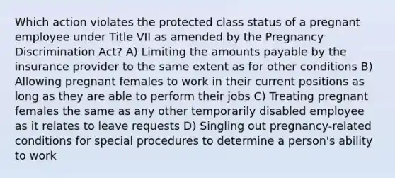 Which action violates the protected class status of a pregnant employee under Title VII as amended by the Pregnancy Discrimination Act? A) Limiting the amounts payable by the insurance provider to the same extent as for other conditions B) Allowing pregnant females to work in their current positions as long as they are able to perform their jobs C) Treating pregnant females the same as any other temporarily disabled employee as it relates to leave requests D) Singling out pregnancy-related conditions for special procedures to determine a person's ability to work