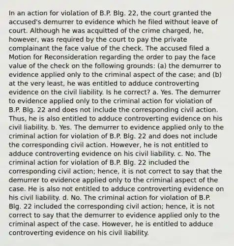 In an action for violation of B.P. Blg. 22, the court granted the accused's demurrer to evidence which he filed without leave of court. Although he was acquitted of the crime charged, he, however, was required by the court to pay the private complainant the face value of the check. The accused filed a Motion for Reconsideration regarding the order to pay the face value of the check on the following grounds: (a) the demurrer to evidence applied only to the criminal aspect of the case; and (b) at the very least, he was entitled to adduce controverting evidence on the civil liability. Is he correct? a. Yes. The demurrer to evidence applied only to the criminal action for violation of B.P. Blg. 22 and does not include the corresponding civil action. Thus, he is also entitled to adduce controverting evidence on his civil liability. b. Yes. The demurrer to evidence applied only to the criminal action for violation of B.P. Blg. 22 and does not include the corresponding civil action. However, he is not entitled to adduce controverting evidence on his civil liability. c. No. The criminal action for violation of B.P. Blg. 22 included the corresponding civil action; hence, it is not correct to say that the demurrer to evidence applied only to the criminal aspect of the case. He is also not entitled to adduce controverting evidence on his civil liability. d. No. The criminal action for violation of B.P. Blg. 22 included the corresponding civil action; hence, it is not correct to say that the demurrer to evidence applied only to the criminal aspect of the case. However, he is entitled to adduce controverting evidence on his civil liability.