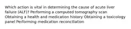 Which action is vital in determining the cause of acute liver failure (ALF)? Performing a computed tomography scan Obtaining a health and medication history Obtaining a toxicology panel Performing medication reconciliation