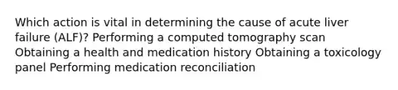 Which action is vital in determining the cause of acute liver failure (ALF)? Performing a computed tomography scan Obtaining a health and medication history Obtaining a toxicology panel Performing medication reconciliation