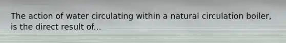 The action of water circulating within a natural circulation boiler, is the direct result of...