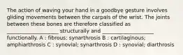 The action of waving your hand in a goodbye gesture involves gliding movements between the carpals of the wrist. The joints between these bones are therefore classified as ____________________ structurally and ____________________ functionally. A : fibrous; synarthrosis B : cartilaginous; amphiarthrosis C : synovial; synarthrosis D : synovial; diarthrosis