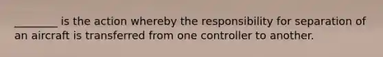 ________ is the action whereby the responsibility for separation of an aircraft is transferred from one controller to another.