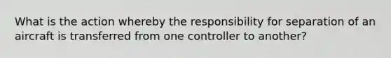 What is the action whereby the responsibility for separation of an aircraft is transferred from one controller to another?