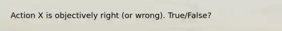 Action X is objectively right (or wrong). True/False?