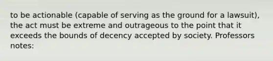 to be actionable (capable of serving as the ground for a lawsuit), the act must be extreme and outrageous to the point that it exceeds the bounds of decency accepted by society. Professors notes: