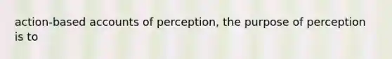 action-based accounts of perception, the purpose of perception is to