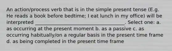 An action/process verb that is in the simple present tense (E.g. He reads a book before bedtime; I eat lunch in my office) will be interpreted _____________________________________. Select one: a. as occurring at the present moment b. as a passive c. as occurring habitually/on a regular basis in the present time frame d. as being completed in the present time frame