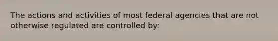 The actions and activities of most federal agencies that are not otherwise regulated are controlled by: