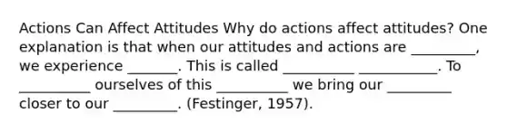 Actions Can Affect Attitudes Why do actions affect attitudes? One explanation is that when our attitudes and actions are _________, we experience _______. This is called __________ ___________. To __________ ourselves of this __________ we bring our _________ closer to our _________. (Festinger, 1957).