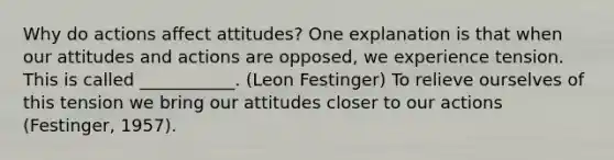 Why do actions affect attitudes? One explanation is that when our attitudes and actions are opposed, we experience tension. This is called ___________. (Leon Festinger) To relieve ourselves of this tension we bring our attitudes closer to our actions (Festinger, 1957).