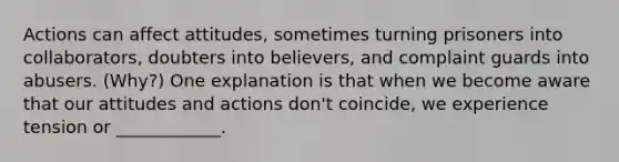 Actions can affect attitudes, sometimes turning prisoners into collaborators, doubters into believers, and complaint guards into abusers. (Why?) One explanation is that when we become aware that our attitudes and actions don't coincide, we experience tension or ____________.