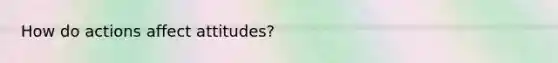 How do actions affect attitudes?