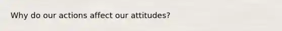 Why do our actions affect our attitudes?