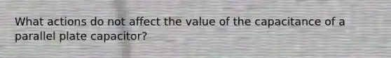 What actions do not affect the value of the capacitance of a parallel plate capacitor?