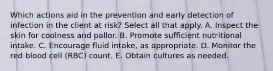 Which actions aid in the prevention and early detection of infection in the client at risk? Select all that apply. A. Inspect the skin for coolness and pallor. B. Promote sufficient nutritional intake. C. Encourage fluid intake, as appropriate. D. Monitor the red blood cell (RBC) count. E. Obtain cultures as needed.