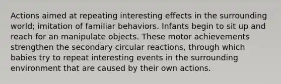 Actions aimed at repeating interesting effects in the surrounding world; imitation of familiar behaviors. Infants begin to sit up and reach for an manipulate objects. These motor achievements strengthen the secondary circular reactions, through which babies try to repeat interesting events in the surrounding environment that are caused by their own actions.