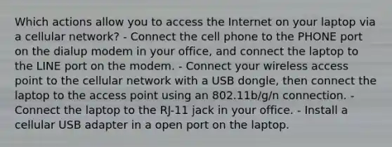 Which actions allow you to access the Internet on your laptop via a cellular network? - Connect the cell phone to the PHONE port on the dialup modem in your office, and connect the laptop to the LINE port on the modem. - Connect your wireless access point to the cellular network with a USB dongle, then connect the laptop to the access point using an 802.11b/g/n connection. - Connect the laptop to the RJ-11 jack in your office. - Install a cellular USB adapter in a open port on the laptop.