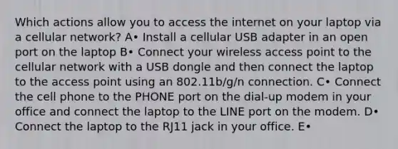 Which actions allow you to access the internet on your laptop via a cellular network? A• Install a cellular USB adapter in an open port on the laptop B• Connect your wireless access point to the cellular network with a USB dongle and then connect the laptop to the access point using an 802.11b/g/n connection. C• Connect the cell phone to the PHONE port on the dial-up modem in your office and connect the laptop to the LINE port on the modem. D• Connect the laptop to the RJ11 jack in your office. E•