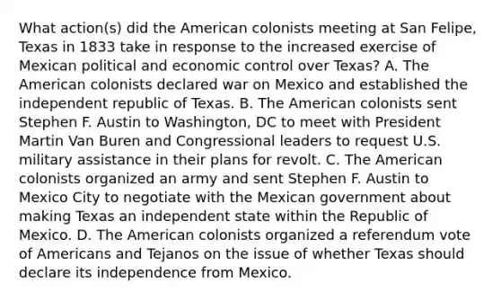 What action(s) did the American colonists meeting at San Felipe, Texas in 1833 take in response to the increased exercise of Mexican political and economic control over Texas? A. The American colonists declared war on Mexico and established the independent republic of Texas. B. The American colonists sent Stephen F. Austin to Washington, DC to meet with President Martin Van Buren and Congressional leaders to request U.S. military assistance in their plans for revolt. C. The American colonists organized an army and sent Stephen F. Austin to Mexico City to negotiate with the Mexican government about making Texas an independent state within the Republic of Mexico. D. The American colonists organized a referendum vote of Americans and Tejanos on the issue of whether Texas should declare its independence from Mexico.