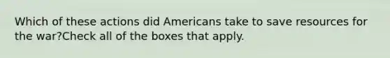 Which of these actions did Americans take to save resources for the war?Check all of the boxes that apply.