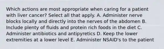 Which actions are most appropriate when caring for a patient with liver cancer? Select all that apply. A. Administer nerve blocks locally and directly into the nerves of the abdomen B. Include plenty of fluids and protein rich foods in the diet C. Administer antibiotics and antipyretics D. Keep the lower extremities at a lower level E. Administer NSAID's to the patient