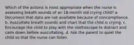 Which of the actions is most appropriate when the nurse is assessing breath sounds of an 18-month old crying child? a. Document that data are not available because of noncompliance. b. Auscultate breath sounds and chart that the child is crying. c. Encourage the child to play with the stethoscope to distract and calm down before auscultating. d. Ask the parent to quiet the child so that the nurse can listen.