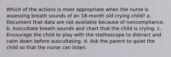 Which of the actions is most appropriate when the nurse is assessing breath sounds of an 18-month old crying child? a. Document that data are not available because of noncompliance. b. Auscultate breath sounds and chart that the child is crying. c. Encourage the child to play with the stethoscope to distract and calm down before auscultating. d. Ask the parent to quiet the child so that the nurse can listen.