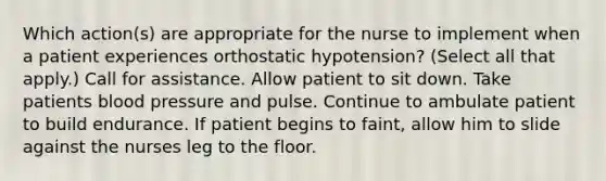 Which action(s) are appropriate for the nurse to implement when a patient experiences orthostatic hypotension? (Select all that apply.) Call for assistance. Allow patient to sit down. Take patients blood pressure and pulse. Continue to ambulate patient to build endurance. If patient begins to faint, allow him to slide against the nurses leg to the floor.