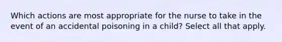 Which actions are most appropriate for the nurse to take in the event of an accidental poisoning in a child? Select all that apply.