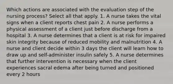 Which actions are associated with the evaluation step of the nursing process? Select all that apply. 1. A nurse takes the vital signs when a client reports chest pain 2. A nurse performs a physical assessment of a client just before discharge from a hospital 3. A nurse determines that a client is at risk for impaired skin integrity because of reduced mobility and malnutrition 4. A nurse and client decide within 3 days the client will learn how to draw up and self-administer insulin safely 5. A nurse determines that further intervention is necessary when the client experiences sacral edema after being turned and positioned every 2 hours