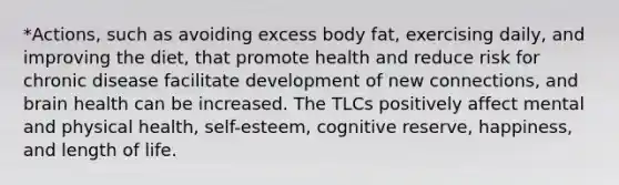 *Actions, such as avoiding excess body fat, exercising daily, and improving the diet, that promote health and reduce risk for chronic disease facilitate development of new connections, and brain health can be increased. The TLCs positively affect mental and physical health, self-esteem, cognitive reserve, happiness, and length of life.