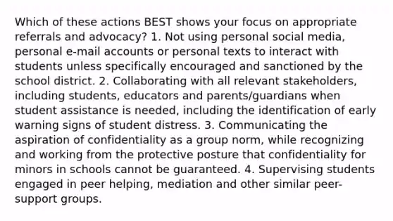 Which of these actions BEST shows your focus on appropriate referrals and advocacy? 1. Not using personal social media, personal e-mail accounts or personal texts to interact with students unless specifically encouraged and sanctioned by the school district. 2. Collaborating with all relevant stakeholders, including students, educators and parents/guardians when student assistance is needed, including the identification of early warning signs of student distress. 3. Communicating the aspiration of confidentiality as a group norm, while recognizing and working from the protective posture that confidentiality for minors in schools cannot be guaranteed. 4. Supervising students engaged in peer helping, mediation and other similar peer-support groups.