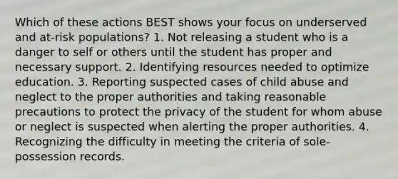 Which of these actions BEST shows your focus on underserved and at-risk populations? 1. Not releasing a student who is a danger to self or others until the student has proper and necessary support. 2. Identifying resources needed to optimize education. 3. Reporting suspected cases of child abuse and neglect to the proper authorities and taking reasonable precautions to protect the privacy of the student for whom abuse or neglect is suspected when alerting the proper authorities. 4. Recognizing the difficulty in meeting the criteria of sole-possession records.