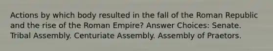 Actions by which body resulted in the fall of the Roman Republic and the rise of the Roman Empire? Answer Choices: Senate. Tribal Assembly. Centuriate Assembly. Assembly of Praetors.