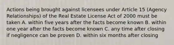 Actions being brought against licensees under Article 15 (Agency Relationships) of the Real Estate License Act of 2000 must be taken A. within five years after the facts become known B. within one year after the facts become known C. any time after closing if negligence can be proven D. within six months after closing