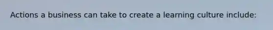Actions a business can take to create a learning culture include: