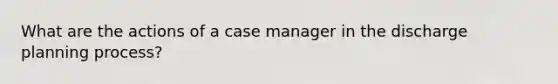 What are the actions of a case manager in the discharge planning process?