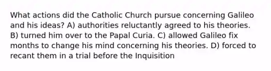 What actions did the Catholic Church pursue concerning Galileo and his ideas? A) authorities reluctantly agreed to his theories. B) turned him over to the Papal Curia. C) allowed Galileo fix months to change his mind concerning his theories. D) forced to recant them in a trial before the Inquisition