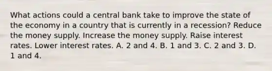 What actions could a central bank take to improve the state of the economy in a country that is currently in a recession? Reduce the money supply. Increase the money supply. Raise interest rates. Lower interest rates. A. 2 and 4. B. 1 and 3. C. 2 and 3. D. 1 and 4.