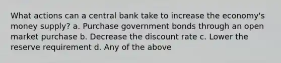 What actions can a central bank take to increase the economy's money supply? a. Purchase government bonds through an open market purchase b. Decrease the discount rate c. Lower the reserve requirement d. Any of the above