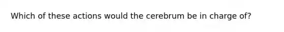 Which of these actions would the cerebrum be in charge of?