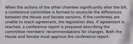 When the actions of the other chamber significantly alter the bill, a conference committee is formed to reconcile the differences between the House and Senate versions. If the conferees are unable to reach agreement, the legislation dies. If agreement is reached, a conference report is prepared describing the committee members' recommendations for changes. Both the House and Senate must approve the conference report.