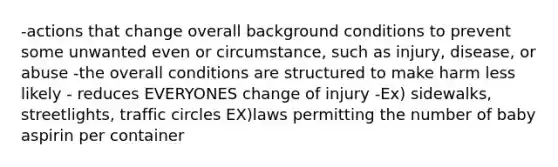 -actions that change overall background conditions to prevent some unwanted even or circumstance, such as injury, disease, or abuse -the overall conditions are structured to make harm less likely - reduces EVERYONES change of injury -Ex) sidewalks, streetlights, traffic circles EX)laws permitting the number of baby aspirin per container